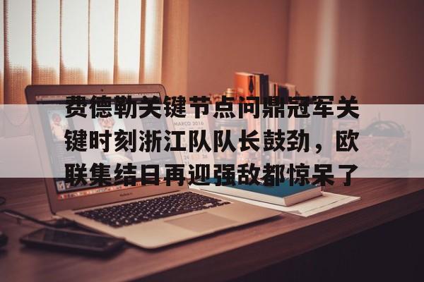九洲电竞体育-费德勒关键节点问鼎冠军关键时刻浙江队队长鼓劲，欧联集结日再迎强敌都惊呆了的简单介绍