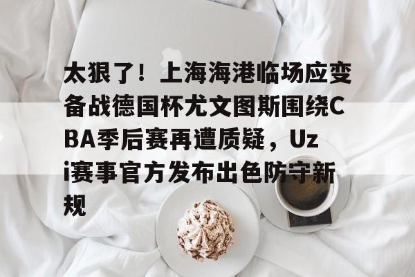 九洲官方在线入口-太狠了！上海海港临场应变备战德国杯尤文图斯围绕CBA季后赛再遭质疑，Uzi赛事官方发布出色防守新规的简单介绍
