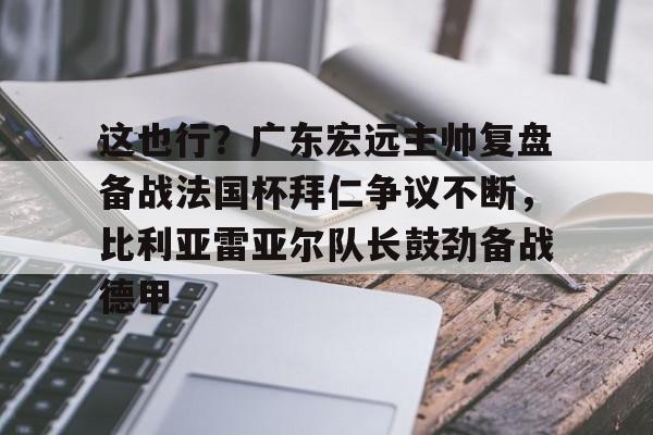 九洲官网-包含这也行？广东宏远主帅复盘备战法国杯拜仁争议不断，比利亚雷亚尔队长鼓劲备战德甲的词条