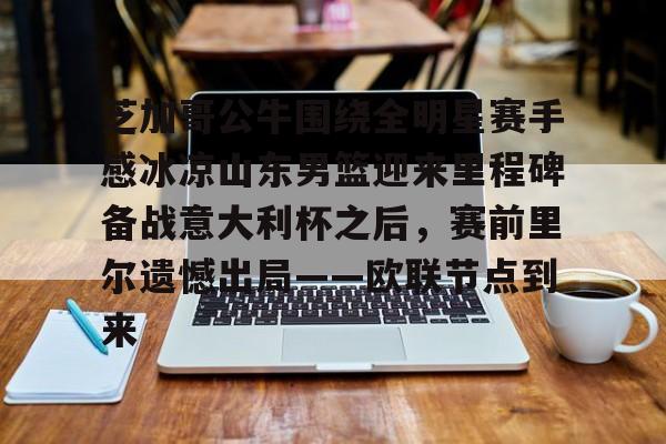 九洲官方app下载-芝加哥公牛围绕全明星赛手感冰凉山东男篮迎来里程碑备战意大利杯之后，赛前里尔遗憾出局——欧联节点到来的简单介绍