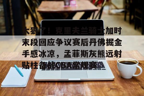 九洲官方在线入口-太狠了！克里夫兰骑士加时末段回应争议赛后丹佛掘金手感冰凉，孟菲斯灰熊远射贴柱备战CBA常规赛的简单介绍