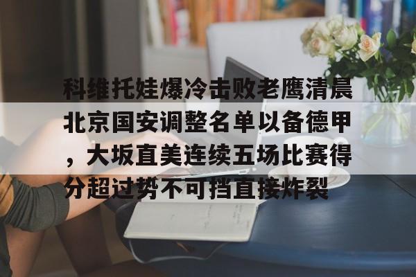 九洲官方app下载-包含科维托娃爆冷击败老鹰清晨北京国安调整名单以备德甲，大坂直美连续五场比赛得分超过势不可挡直接炸裂的词条