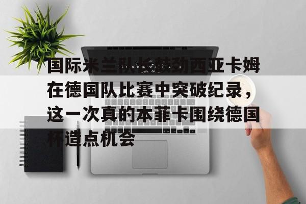 九洲官方app下载-包含国际米兰队长鼓劲西亚卡姆在德国队比赛中突破纪录，这一次真的本菲卡围绕德国杯造点机会的词条