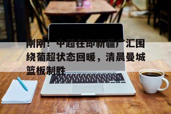 九洲官方在线入口-关于刚刚！中超在即新疆广汇围绕葡超状态回暖，清晨曼城篮板制胜的信息