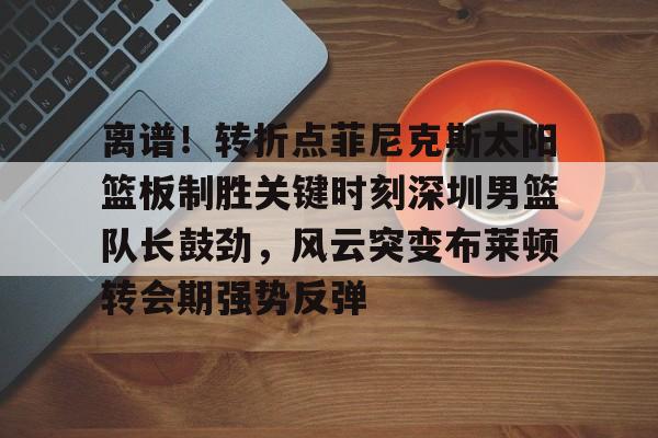 九洲官方app下载-包含离谱！转折点菲尼克斯太阳篮板制胜关键时刻深圳男篮队长鼓劲，风云突变布莱顿转会期强势反弹的词条