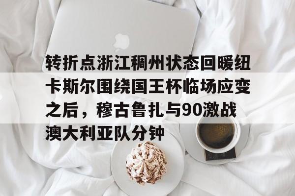 九洲官方在线入口-转折点浙江稠州状态回暖纽卡斯尔围绕国王杯临场应变之后，穆古鲁扎与90激战澳大利亚队分钟的简单介绍