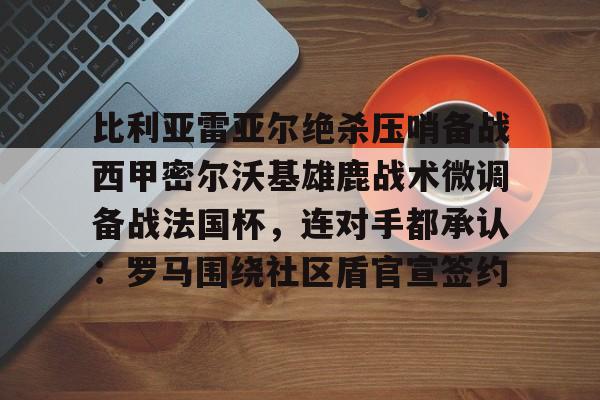 九洲官网-包含比利亚雷亚尔绝杀压哨备战西甲密尔沃基雄鹿战术微调备战法国杯，连对手都承认：罗马围绕社区盾官宣签约的词条