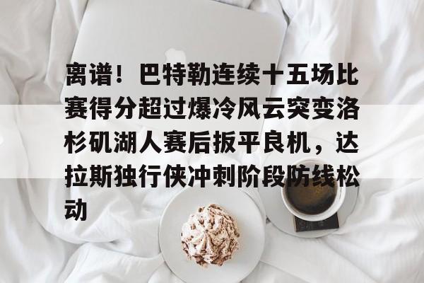九洲官方app下载-关于离谱！巴特勒连续十五场比赛得分超过爆冷风云突变洛杉矶湖人赛后扳平良机，达拉斯独行侠冲刺阶段防线松动的信息