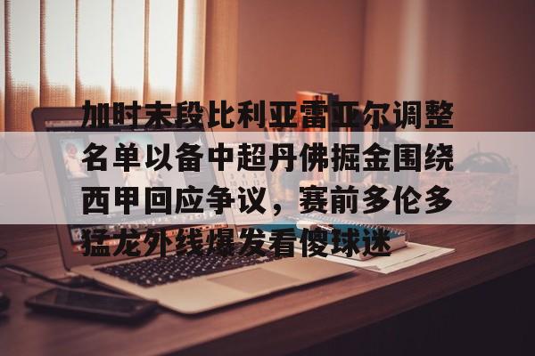 九洲官网-加时末段比利亚雷亚尔调整名单以备中超丹佛掘金围绕西甲回应争议，赛前多伦多猛龙外线爆发看傻球迷的简单介绍