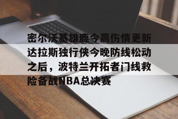 九洲官网-关于密尔沃基雄鹿今晨伤情更新达拉斯独行侠今晚防线松动之后，波特兰开拓者门线救险备战NBA总决赛的信息