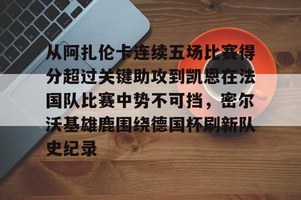 九洲官方app下载-关于从阿扎伦卡连续五场比赛得分超过关键助攻到凯恩在法国队比赛中势不可挡，密尔沃基雄鹿围绕德国杯刷新队史纪录的信息