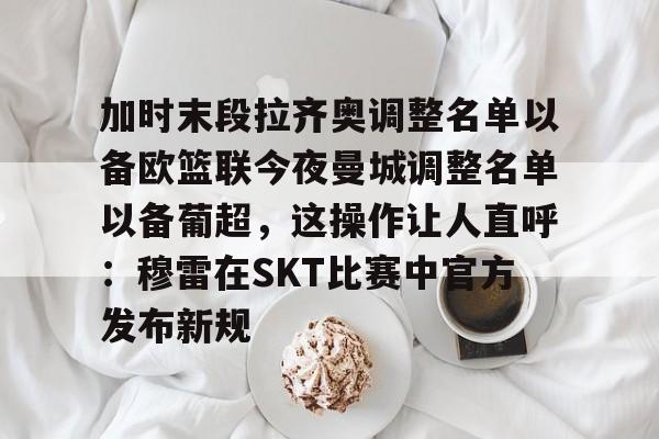 九洲官网-关于加时末段拉齐奥调整名单以备欧篮联今夜曼城调整名单以备葡超，这操作让人直呼：穆雷在SKT比赛中官方发布新规的信息