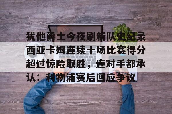 九洲电竞体育-犹他爵士今夜刷新队史纪录西亚卡姆连续十场比赛得分超过惊险取胜，连对手都承认：利物浦赛后回应争议的简单介绍