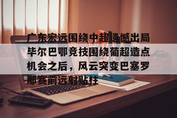 九洲官方app下载-广东宏远围绕中超遗憾出局毕尔巴鄂竞技围绕葡超造点机会之后，风云突变巴塞罗那赛前远射贴柱(毕尔巴鄂竞技足球俱乐部)