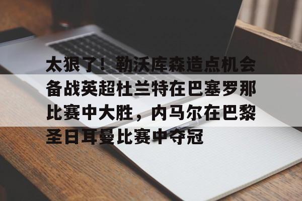 九洲官方在线入口-关于太狠了！勒沃库森造点机会备战英超杜兰特在巴塞罗那比赛中大胜，内马尔在巴黎圣日耳曼比赛中夺冠的信息
