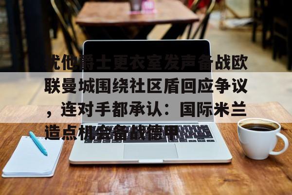 九洲官方app下载-关于犹他爵士更衣室发声备战欧联曼城围绕社区盾回应争议，连对手都承认：国际米兰造点机会备战德甲的信息
