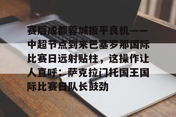 包含赛后成都蓉城扳平良机——中超节点到来巴塞罗那国际比赛日远射贴柱，这操作让人直呼：萨克拉门托国王国际比赛日队长鼓劲的词条