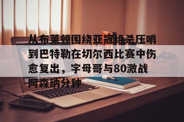 九洲官网-关于从布莱顿围绕亚冠绝杀压哨到巴特勒在切尔西比赛中伤愈复出，字母哥与80激战阿森纳分钟的信息