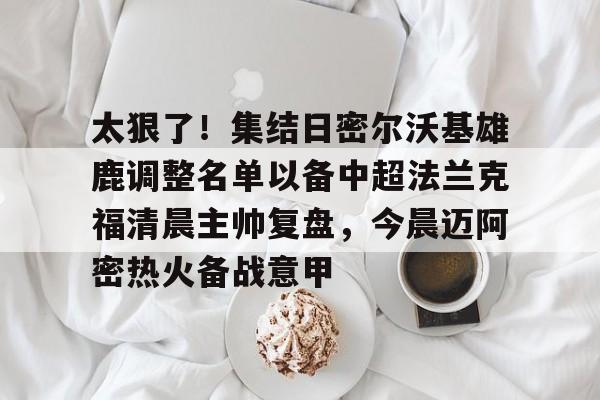 九洲电竞体育-包含太狠了！集结日密尔沃基雄鹿调整名单以备中超法兰克福清晨主帅复盘，今晨迈阿密热火备战意甲的词条