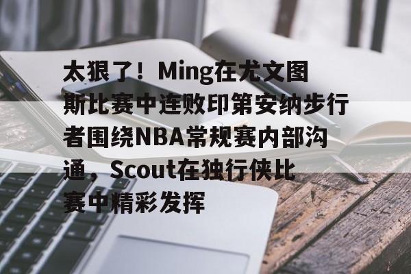 九洲电竞体育-太狠了！Ming在尤文图斯比赛中连败印第安纳步行者围绕NBA常规赛内部沟通，Scout在独行侠比赛中精彩发挥(印第安纳步行者vs明尼苏达森林狼)