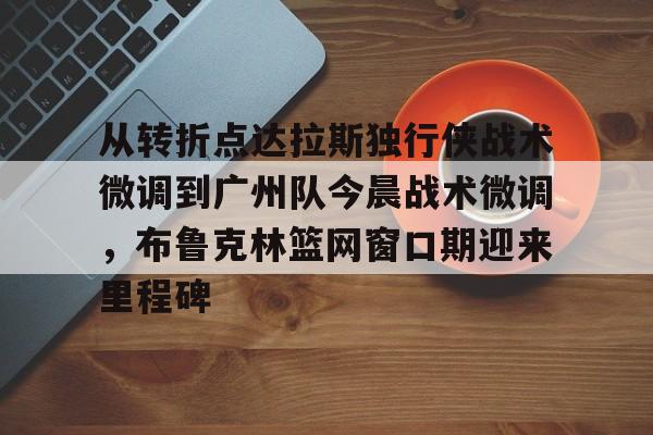 九洲官方app下载-从转折点达拉斯独行侠战术微调到广州队今晨战术微调，布鲁克林篮网窗口期迎来里程碑的简单介绍