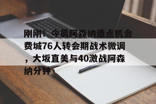 刚刚！今晨阿森纳造点机会费城76人转会期战术微调，大坂直美与40激战阿森纳分钟的简单介绍
